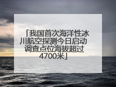 我国首次海洋性冰川航空探测今日启动 调查点位海拔超过4700米